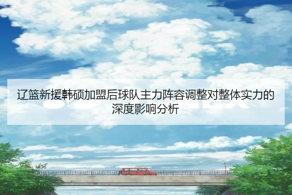辽篮新援韩硕加盟后球队主力阵容调整对整体实力的深度影响分析